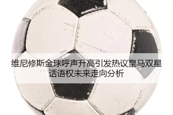 维尼修斯金球呼声升高引发热议皇马双星话语权未来走向分析